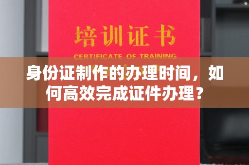 雷山身份证制作的办理时间，如何高效完成证件办理？