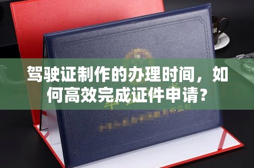 雷山驾驶证制作的办理时间，如何高效完成证件申请？